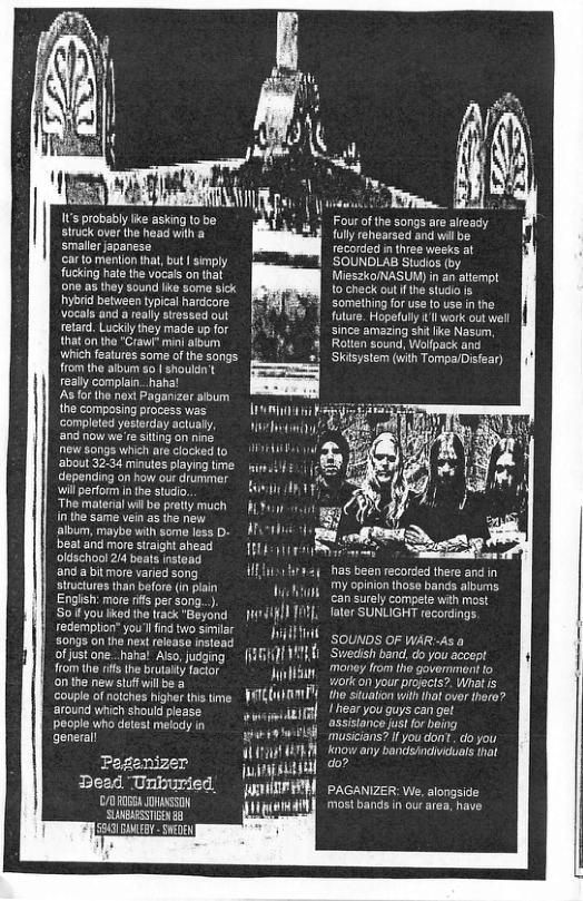 1 probably ke asking o siruck over the head wih a smallerjapanese ar 1o mention that, but | simply fucking hate the vocais on that one as they sound like some sick hybrid between tyical hardcore Vocals and really stressed out retard. Luckily they madie up for that on the “Craw” minl aloum Wwhich features some of the songs from the album o shouldn’t really complain_ haha! As or he next Paganizor album the composing process ias comploted yesterday actualy, and now we’resiting on nine new songs whieh are clocked to ‘about 32-34 minutes playing i depending on how our drummer will perform i the studio, “The material wil bo pretty much in the same vein 25 the new album, maybe with some fess D- beat and more straight ahead oldschool 2/4 beats nstend and a bitmore varied song lructures than before (in plain Engish: more ifs per song..) o you lked ihe lrack "Beyond redemption” you’l find wo similar S0ngs on the next release nsteat of just one. haha! Ao, judging f1om the rffs the brutaity factor onthe new stufwilbe a couple of nalches higher ths time around which should please. eople who dotest melody in general Page: Dead Unburied /DR ARSI SUBESSTENE B 55 Y swin i 1Y Bt Wb W trnag B htum i Jiidl it (LA Dyl yttnly swamiadifAl it WA i i oAt i ) 5, LHTETTRn Fou of the songs are aleady fully rehearsed and vl be recorded in three weeks al ’SOUNDLAB Studios (by Mieszo/NASUM) in an attempt 1o check oulfthe studio s Something for use 0 use in the future. Hopefully ’l work out well since amazing s ie Nasum, Rotten sound, Wollpack and Skisystem (wih Tompa/Disfear) 14 oS has been recorded there an My opinion those bands albums can surely compete with most Tater SUNLIGHT recordings. SOUNDS OF WAR-As a ‘Sweish band, do you acoept mney from ho government to vorkcon your projcis?. What is tho situaton with hat ovor there? Iiear you guys can gt assistance just for boing musicians? if you don.. o you Know any bardshndviduals that do? PAGANIZER: We, alongside most bands i ou area, have